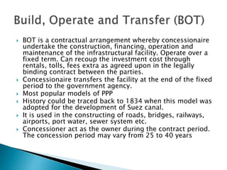  BOT is a contractual arrangement whereby concessionaire
undertake the construction, financing, operation and
maintenance of the infrastructural facility. Operate over a
fixed term. Can recoup the investment cost through
rentals, tolls, fees extra as agreed upon in the legally
binding contract between the parties.
 Concessionaire transfers the facility at the end of the fixed
period to the government agency.
 Most popular models of PPP
 History could be traced back to 1834 when this model was
adopted for the development of Suez canal.
 It is used in the constructing of roads, bridges, railways,
airports, port water, sewer system etc.
 Concessioner act as the owner during the contract period.
The concession period may vary from 25 to 40 years
 