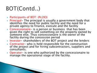  Participants of BOT: (Pc2IO)
 Principal- The principal is usually a government body that
identifies the need for public facility and the need for a
private agency to finance, execute and the facility
 Concessionaire- is a person or business that has been
given the right to sell something on the property owned by
someone else. Thus concessionaire is the owner of the
facility during the concession period
 Investor- shareholders of the BOT project and the lenders
 Contractor- who is held responsible for the construction
of the project and for hiring subcontractors, suppliers and
consultants.
 Operator- is one who authorized by the concessionaire to
manage the operational stage of the facility.
 