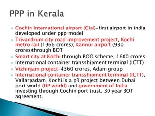  Cochin International airport (Cial)-first airport in india
developed under ppp model
 Trivandrum city road improvement project, Kochi
metro rail (1966 crores), Kannur airport (930
crores)through BOT
 Smart city at Kochi through BOO scheme, 1600 crores
 International container transshipment terminal (ICTT)
 Vizhinjam project-4360 crores, Adani group
 International container transshipment terminal (ICTT),
Vallarpadam, Kochi is a p3 project between Dubai
port world (DP world) and government of India
investing through Cochin port trust. 30 year BOT
agreement.
 