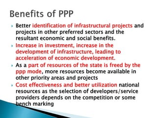  Better identification of infrastructural projects and
projects in other preferred sectors and the
resultant economic and social benefits.
 Increase in investment, increase in the
development of infrastructure, leading to
acceleration of economic development.
 As a part of resources of the state is freed by the
ppp mode, more resources become available in
other priority areas and projects
 Cost effectiveness and better utilization national
resources as the selection of developers/service
providers depends on the competition or some
bench marking
 