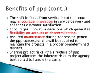  The shift in focus from service input to output
may encourage innovation in service delivery and
enhances customer satisfaction.
 Encourages innovative decisions which generates
flexibility on account of decentralization.
 Assured maintenance during concession period,
the ppp concessionaire will be required to
maintain the projects in a proper predetermined
manner.
 Sharing project risks -the structure of ppp
project allocates the inherent risks to the agency
best suited to handle the same.
 