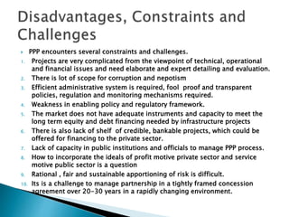  PPP encounters several constraints and challenges.
1. Projects are very complicated from the viewpoint of technical, operational
and financial issues and need elaborate and expert detailing and evaluation.
2. There is lot of scope for corruption and nepotism
3. Efficient administrative system is required, fool proof and transparent
policies, regulation and monitoring mechanisms required.
4. Weakness in enabling policy and regulatory framework.
5. The market does not have adequate instruments and capacity to meet the
long term equity and debt financing needed by infrastructure projects
6. There is also lack of shelf of credible, bankable projects, which could be
offered for financing to the private sector.
7. Lack of capacity in public institutions and officials to manage PPP process.
8. How to incorporate the ideals of profit motive private sector and service
motive public sector is a question
9. Rational , fair and sustainable apportioning of risk is difficult.
10. Its is a challenge to manage partnership in a tightly framed concession
agreement over 20-30 years in a rapidly changing environment.
 