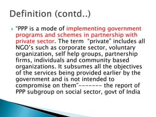  “PPP is a mode of implementing government
programs and schemes in partnership with
private sector. The term “private” includes all
NGO’s such as corporate sector, voluntary
organization, self help groups, partnership
firms, individuals and community based
organizations. It subsumes all the objectives
of the services being provided earlier by the
government and is not intended to
compromise on them”------- the report of
PPP subgroup on social sector, govt of India
 