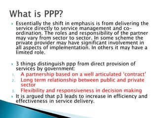  Essentially the shift in emphasis is from delivering the
service directly to service management and co-
ordination. The roles and responsibility of the partner
may vary from sector to sector. In some scheme the
private provider may have significant involvement in
all aspects of implementation. In others it may have a
limited role.
 3 things distinguish ppp from direct provision of
services by government:
1. A partnership based on a well articulated ‘contract’
2. Long term relationship between public and private
sector
3. Flexibility and responsiveness in decision making
 It is argued that p3 leads to increase in efficiency and
effectiveness in service delivery.
 