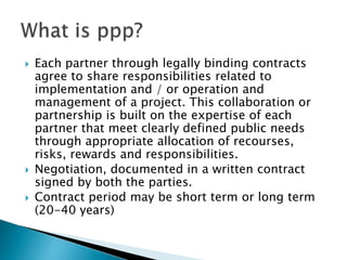  Each partner through legally binding contracts
agree to share responsibilities related to
implementation and / or operation and
management of a project. This collaboration or
partnership is built on the expertise of each
partner that meet clearly defined public needs
through appropriate allocation of recourses,
risks, rewards and responsibilities.
 Negotiation, documented in a written contract
signed by both the parties.
 Contract period may be short term or long term
(20-40 years)
 