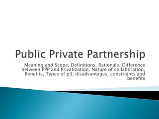 Meaning and Scope, Definitions, Rationale, Difference
between PPP and Privatization, Nature of collaboration,
Benefits, Types of p3, disadvantages, constraints and
benefits
 