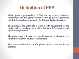 Definition of PPP
• Public private partnerships (PPPs) are agreements between
government and the private sector for the purpose of providing
public infrastructure, community facilities and related services.
• The private sector enter into a contract with government for the
design, delivery, and operation of the facility or infrastructure and
the services provided.
• The private sector finance the capital investment and recover the
investment over the course of the contract.
• The asset transfers back to the public sector at the end of the
contract.
 