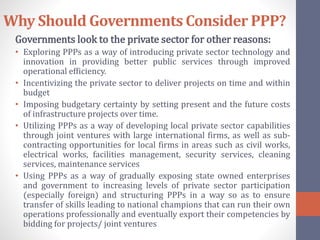 Why Should Governments Consider PPP?
Governments look to the private sector for other reasons:
• Exploring PPPs as a way of introducing private sector technology and
innovation in providing better public services through improved
operational efficiency.
• Incentivizing the private sector to deliver projects on time and within
budget
• Imposing budgetary certainty by setting present and the future costs
of infrastructure projects over time.
• Utilizing PPPs as a way of developing local private sector capabilities
through joint ventures with large international firms, as well as sub-
contracting opportunities for local firms in areas such as civil works,
electrical works, facilities management, security services, cleaning
services, maintenance services
• Using PPPs as a way of gradually exposing state owned enterprises
and government to increasing levels of private sector participation
(especially foreign) and structuring PPPs in a way so as to ensure
transfer of skills leading to national champions that can run their own
operations professionally and eventually export their competencies by
bidding for projects/ joint ventures
 
