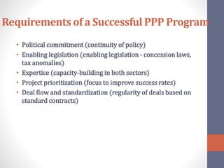 Requirements of a Successful PPP Program
• Political commitment (continuity of policy)
• Enabling legislation (enabling legislation - concession laws,
tax anomalies)
• Expertise (capacity-building in both sectors)
• Project prioritization (focus to improve success rates)
• Deal flow and standardization (regularity of deals based on
standard contracts)
 