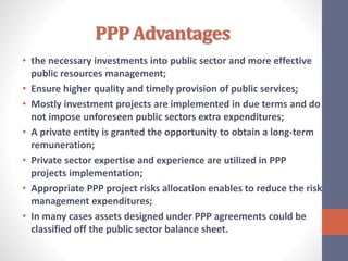 PPP Advantages
• the necessary investments into public sector and more effective
public resources management;
• Ensure higher quality and timely provision of public services;
• Mostly investment projects are implemented in due terms and do
not impose unforeseen public sectors extra expenditures;
• A private entity is granted the opportunity to obtain a long-term
remuneration;
• Private sector expertise and experience are utilized in PPP
projects implementation;
• Appropriate PPP project risks allocation enables to reduce the risk
management expenditures;
• In many cases assets designed under PPP agreements could be
classified off the public sector balance sheet.
 