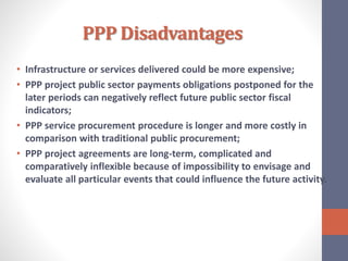 PPP Disadvantages
• Infrastructure or services delivered could be more expensive;
• PPP project public sector payments obligations postponed for the
later periods can negatively reflect future public sector fiscal
indicators;
• PPP service procurement procedure is longer and more costly in
comparison with traditional public procurement;
• PPP project agreements are long-term, complicated and
comparatively inflexible because of impossibility to envisage and
evaluate all particular events that could influence the future activity.
 