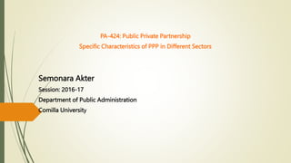 PA-424: Public Private Partnership
Specific Characteristics of PPP in Different Sectors
Semonara Akter
Session: 2016-17
Department of Public Administration
Comilla University
 