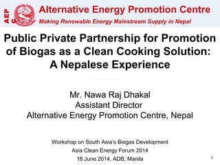 Alternative Energy Promotion Centre
Making Renewable Energy Mainstream Supply in Nepal
AEP
C
Public Private Partnership for Promotion
of Biogas as a Clean Cooking Solution:
A Nepalese Experience
Mr. Nawa Raj Dhakal
Assistant Director
Alternative Energy Promotion Centre, Nepal
Workshop on South Asia’s Biogas Development
Asia Clean Energy Forum 2014
18 June 2014, ADB, Manila 1
 