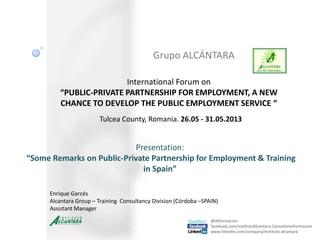 Grupo ALCÁNTARA
@IAFormacion
facebook.com/InstitutoAlcantara.ConsultoresFormacion
www.linkedin.com/company/instituto-alcantara
International Forum on
“PUBLIC-PRIVATE PARTNERSHIP FOR EMPLOYMENT, A NEW
CHANCE TO DEVELOP THE PUBLIC EMPLOYMENT SERVICE “
Tulcea County, Romania. 26.05 - 31.05.2013
Enrique Garcés
Alcantara Group – Training Consultancy Division (Córdoba –SPAIN)
Assistant Manager
Presentation:
“Some Remarks on Public-Private Partnership for Employment & Training
in Spain”
 