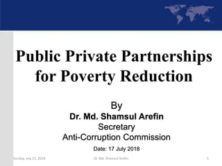 By
Dr. Md. Shamsul Arefin
Secretary
Anti-Corruption Commission
Date: 17 July 2018
Public Private Partnerships
for Poverty Reduction
Sunday, July 22, 2018 Dr. Md. Shamsul Arefin 1
 