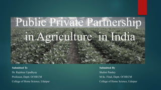Public Private Partnership 
in Agriculture in India 
Submitted To 
Dr. Rajshree Upadhyay 
Professor, Deptt. Of HECM 
College of Home Science, Udaipur 
Submitted By 
Shalini Pandey 
M.Sc. Final, Deptt. Of HECM 
College of Home Science, Udaipur 
 