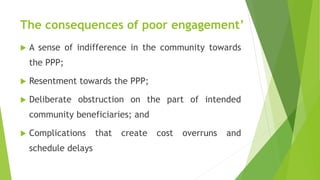 The consequences of poor engagement’
 A sense of indifference in the community towards
the PPP;
 Resentment towards the PPP;
 Deliberate obstruction on the part of intended
community beneficiaries; and
 Complications that create cost overruns and
schedule delays
 