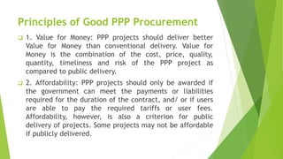 Principles of Good PPP Procurement
 1. Value for Money: PPP projects should deliver better
Value for Money than conventional delivery. Value for
Money is the combination of the cost, price, quality,
quantity, timeliness and risk of the PPP project as
compared to public delivery.
 2. Affordability: PPP projects should only be awarded if
the government can meet the payments or liabilities
required for the duration of the contract, and/ or if users
are able to pay the required tariffs or user fees.
Affordability, however, is also a criterion for public
delivery of projects. Some projects may not be affordable
if publicly delivered.
 