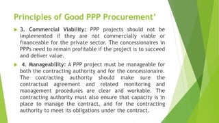 Principles of Good PPP Procurement’
 3. Commercial Viability: PPP projects should not be
implemented if they are not commercially viable or
financeable for the private sector. The concessionaires in
PPPs need to remain profitable if the project is to succeed
and deliver value.
 4. Manageability: A PPP project must be manageable for
both the contracting authority and for the concessionaire.
The contracting authority should make sure the
contractual agreement and related monitoring and
management procedures are clear and workable. The
contracting authority must also ensure that capacity is in
place to manage the contract, and for the contracting
authority to meet its obligations under the contract.
 