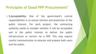 Principles of Good PPP Procurement’
 5.Acceptability: One of the government’s central
responsibilities is to ensure fairness and protection of the
public interest. For each project, the contracting
authority needs to consider whether it will be acceptable
and in the public interest to deliver the public
infrastructure or service via a PPP. This may require
careful communication to educate and prepare both users
and the public.
 