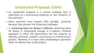 Unsolicited Proposals (USPs)
 An unsolicited proposal is a written proposal that is
submitted to a contracting authority on the initiative of
the submitter
 Some countries have banned USPs outright, primarily
because they present the following challenges:
 1. Achieving Value for Money is difficult: Achieving Value
for Money is challenging enough in a publicly initiated
approach in which the government has the capacity to
identify, prioritize, prepare, and procure an infrastructure
project. However, it is even more challenging to generate
Value for Money from a USP project.
 