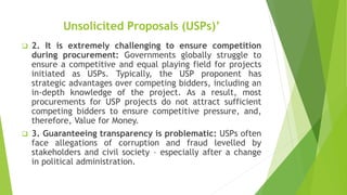 Unsolicited Proposals (USPs)’
 2. It is extremely challenging to ensure competition
during procurement: Governments globally struggle to
ensure a competitive and equal playing field for projects
initiated as USPs. Typically, the USP proponent has
strategic advantages over competing bidders, including an
in-depth knowledge of the project. As a result, most
procurements for USP projects do not attract sufficient
competing bidders to ensure competitive pressure, and,
therefore, Value for Money.
 3. Guaranteeing transparency is problematic: USPs often
face allegations of corruption and fraud levelled by
stakeholders and civil society – especially after a change
in political administration.
 