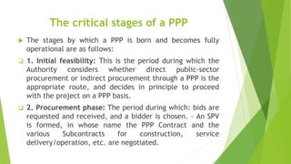 The critical stages of a PPP
 The stages by which a PPP is born and becomes fully
operational are as follows:
 1. Initial feasibility: This is the period during which the
Authority considers whether direct public-sector
procurement or indirect procurement through a PPP is the
appropriate route, and decides in principle to proceed
with the project on a PPP basis.
 2. Procurement phase: The period during which: bids are
requested and received, and a bidder is chosen. - An SPV
is formed, in whose name the PPP Contract and the
various Subcontracts for construction, service
delivery/operation, etc. are negotiated.
 