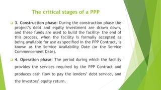 The critical stages of a PPP
 3. Construction phase: During the construction phase the
project’s debt and equity investment are drawn down,
and these funds are used to build the facility- the end of
this process, when the facility is formally accepted as
being available for use as specified in the PPP Contract, is
known as the Service Availability Date (or the Service
Commencement Date).
 4. Operation phase: The period during which the facility
provides the services required by the PPP Contract and
produces cash flow to pay the lenders’ debt service, and
the investors’ equity return.
 