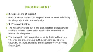 PROCUREMENT’
 2. Expressions of interest
 Private sector contractors register their interest in bidding
for the project with the Authority.
 3. Pre-qualification
 The Authority sends out a pre-qualification questionnaire
to those private sector contractors who expressed an
interest in the project.
 The pre-qualification questionnaire is designed to assess
whether the bidders have sufficient technical ability,
capacity, financial standing and experience to carry out
the project.
 