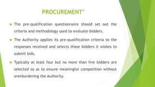 PROCUREMENT’
 The pre-qualification questionnaire should set out the
criteria and methodology used to evaluate bidders.
 The Authority applies its pre-qualification criteria to the
responses received and selects those bidders it wishes to
submit bids.
 Typically at least four but no more than five bidders are
selected so as to ensure meaningful competition without
overburdening the Authority.
 