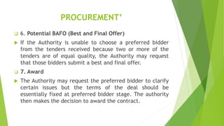 PROCUREMENT’
 6. Potential BAFO (Best and Final Offer)
 If the Authority is unable to choose a preferred bidder
from the tenders received because two or more of the
tenders are of equal quality, the Authority may request
that those bidders submit a best and final offer.
 7. Award
 The Authority may request the preferred bidder to clarify
certain issues but the terms of the deal should be
essentially fixed at preferred bidder stage. The authority
then makes the decision to award the contract.
 