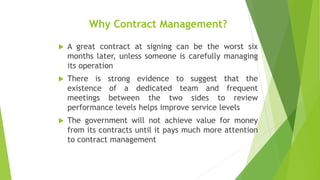 Why Contract Management?
 A great contract at signing can be the worst six
months later, unless someone is carefully managing
its operation
 There is strong evidence to suggest that the
existence of a dedicated team and frequent
meetings between the two sides to review
performance levels helps improve service levels
 The government will not achieve value for money
from its contracts until it pays much more attention
to contract management
 