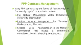 PPP Contract Management
 Many PPP contracts grant forms of “exclusivity” or
“monopoly rights” to a private partner.
Full Natural Monopolies: Water Distribution,
electricity distribution
Limited Natural Monopolies: Bus Terminals,
Marketplaces, Abattoirs
Sectors with “Competition-in-the-Market”:
Commercial real estate & commercial
complexes, hotels, shopping centers, etc.
 