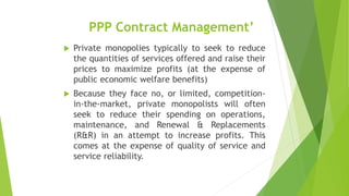 PPP Contract Management’
 Private monopolies typically to seek to reduce
the quantities of services offered and raise their
prices to maximize profits (at the expense of
public economic welfare benefits)
 Because they face no, or limited, competition-
in-the-market, private monopolists will often
seek to reduce their spending on operations,
maintenance, and Renewal & Replacements
(R&R) in an attempt to increase profits. This
comes at the expense of quality of service and
service reliability.
 