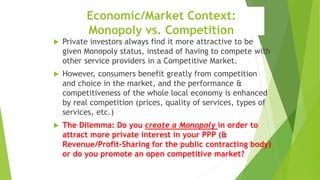 Economic/Market Context:
Monopoly vs. Competition
 Private investors always find it more attractive to be
given Monopoly status, instead of having to compete with
other service providers in a Competitive Market.
 However, consumers benefit greatly from competition
and choice in the market, and the performance &
competitiveness of the whole local economy is enhanced
by real competition (prices, quality of services, types of
services, etc.)
 The Dilemma: Do you create a Monopoly in order to
attract more private interest in your PPP (&
Revenue/Profit-Sharing for the public contracting body)
or do you promote an open competitive market?
 
