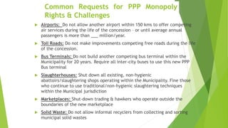 Common Requests for PPP Monopoly
Rights & Challenges
 Airports: Do not allow another airport within 150 kms to offer competing
air services during the life of the concession – or until average annual
passengers is more than ___ million/year.
 Toll Roads: Do not make improvements competing free roads during the life
of the concession.
 Bus Terminals: Do not build another competing bus terminal within the
Municipality for 20 years. Require all inter-city buses to use this new PPP
Bus terminal
 Slaughterhouses: Shut down all existing, non-hygienic
abattoirs/slaughtering shops operating within the Municipality. Fine those
who continue to use traditional/non-hygienic slaughtering techniques
within the Municipal jurisdiction
 Marketplaces: Shut-down trading & hawkers who operate outside the
boundaries of the new marketplace
 Solid Waste: Do not allow informal recyclers from collecting and sorting
municipal solid wastes
 