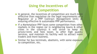 Using the Incentives of
Competition
 In general, the incentives of competition are much more
effective than regulation (ie the legal requirements of a
Regulator or a PPP Contract Management Unit) at
ensuring effective & sustainable PPP performance.
 If a Marketplace PPP faces some competition from other
markets in the region (or in neighboring towns & other
cities in the country) it will strive to keep its
prices/rents and fees lower, to offer high quality
services, and maintain its facility well to attract more
traders and more business.
 Similar for bus terminals, abattoirs, with some exposure
to competition, etc.
 