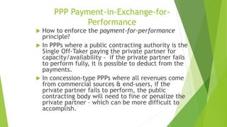 PPP Payment-in-Exchange-for-
Performance
 How to enforce the payment-for-performance
principle?
 In PPPs where a public contracting authority is the
Single Off-Taker paying the private partner for
capacity/availability - if the private partner fails
to perform fully, it is possible to deduct from the
payments.
 In concession-type PPPs where all revenues come
from commercial sources & end-users, if the
private partner fails to perform, the public
contracting body will need to fine or penalize the
private partner – which can be more difficult to
accomplish.
 