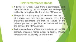 PPP Performance Bonds
 A Letter of Credit (LoC) from a commercial bank
made available by the private partner to the public
authority throughout the life of the PPP contract.
 The public authority may “draw-down” on the LoC
at a given rate (per day, per month, etc.) if the
triggering conditions are met (ie failure of the
private partner to perform as contracted during
the term of the PPP contract)
 Performance Bonds ADD to the total cost of the PPP
project, meaning higher prices & tariffs. Private
investors will usually try to avoid them.
 