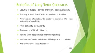 Benefits of Long Term Contracts
 Security of supply / service provision / asset availability
 Security of cash flow / asset allocation / utilisation
 Amortisation of asset capital cost over economic life – ease
authority affordability
 Price certainty for Authority
 Revenue reliability for finance
 Raising term debt finance (maximise gearing)
 Investor confidence to commit with capital and resources
 Aids off balance sheet treatment
129
 