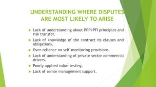 UNDERSTANDING WHERE DISPUTES
ARE MOST LIKELY TO ARISE
 Lack of understanding about PPP/PFI principles and
risk transfer.
 Lack of knowledge of the contract its clauses and
obligations.
 Over-reliance on self-monitoring provisions.
 Lack of understanding of private sector commercial
drivers.
 Poorly applied value testing.
 Lack of senior management support.
 
