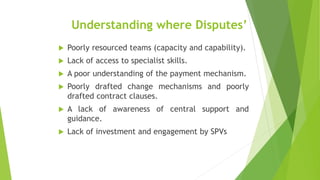 Understanding where Disputes’
 Poorly resourced teams (capacity and capability).
 Lack of access to specialist skills.
 A poor understanding of the payment mechanism.
 Poorly drafted change mechanisms and poorly
drafted contract clauses.
 A lack of awareness of central support and
guidance.
 Lack of investment and engagement by SPVs
 