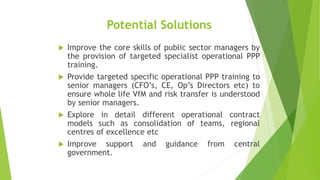 Potential Solutions
 Improve the core skills of public sector managers by
the provision of targeted specialist operational PPP
training.
 Provide targeted specific operational PPP training to
senior managers (CFO’s, CE, Op’s Directors etc) to
ensure whole life VfM and risk transfer is understood
by senior managers.
 Explore in detail different operational contract
models such as consolidation of teams, regional
centres of excellence etc
 Improve support and guidance from central
government.
 