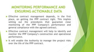 MONITORING PERFORMANCE AND
ENSURING ACTIONABLE DATA
 Effective contract management depends, in the first
place, on getting the PPP contract right. This implies
setting out the procedures that guarantee close
monitoring of the PPP Company’s performance and
general compliance with the agreed contract.
 Effective contract management will help to identify and
monitor the PPP Company’s construction and operational
performance.
 It will enable the Authority to manage the project risks
over the life of the PPP contract.
 