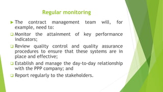 Regular monitoring
 The contract management team will, for
example, need to:
 Monitor the attainment of key performance
indicators;
 Review quality control and quality assurance
procedures to ensure that these systems are in
place and effective;
 Establish and manage the day-to-day relationship
with the PPP company; and
 Report regularly to the stakeholders.
 