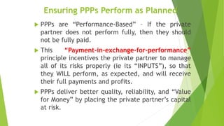 Ensuring PPPs Perform as Planned
 PPPs are “Performance-Based” – If the private
partner does not perform fully, then they should
not be fully paid.
 This “Payment-in-exchange-for-performance”
principle incentives the private partner to manage
all of its risks properly (ie its “INPUTS”), so that
they WILL perform, as expected, and will receive
their full payments and profits.
 PPPs deliver better quality, reliability, and “Value
for Money” by placing the private partner’s capital
at risk.
 