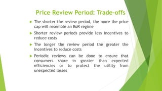 Price Review Period: Trade-offs
 The shorter the review period, the more the price
cap will resemble an RoR regime
 Shorter review periods provide less incentives to
reduce costs
 The longer the review period the greater the
incentives to reduce costs
 Periodic reviews can be done to ensure that
consumers share in greater than expected
efficiencies or to protect the utility from
unexpected losses
 