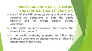 UNDERSTANDING DATES, DEADLINES
AND CONTRACTUAL FORMALITIES
 Are all of the PPP contracts terms and conditions,
including the obligations of both the public
authority and the Private Partner, clearly
understood?
 Is the public authority prepared the enforce the
terms of the contract?
 Is the public authority prepared to follow the
contract’s conditions on dispute resolution, should a
dispute arise in the future?
 