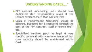 UNDERSTANDING DATES….’
 PPP contract monitoring units Should have
dedicated staff responsibility (even if the
Officer oversees more than one contract)
 Costs of Performance Monitoring should be
planned, budgeted for & recovered through the
cost of the PPP contract itself (“license fee”,
etc.)
 Specialized services (such as legal & very
specific technical skills) can be outsourced, but
core capacity should be maintained within
Govt.
 