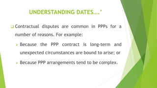 UNDERSTANDING DATES….’
 Contractual disputes are common in PPPs for a
number of reasons. For example:
 Because the PPP contract is long-term and
unexpected circumstances are bound to arise; or
 Because PPP arrangements tend to be complex.
 